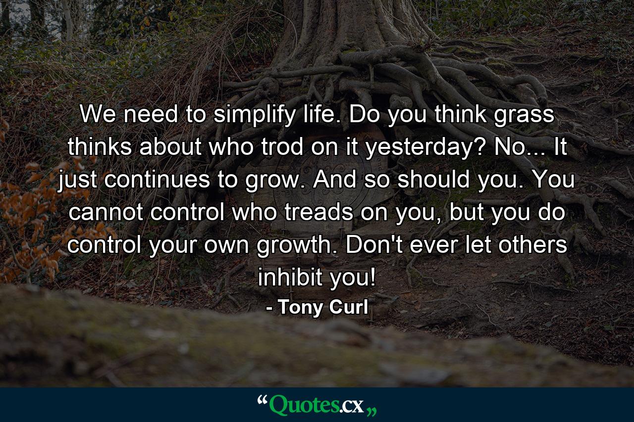 We need to simplify life. Do you think grass thinks about who trod on it yesterday? No... It just continues to grow. And so should you. You cannot control who treads on you, but you do control your own growth. Don't ever let others inhibit you! - Quote by Tony Curl