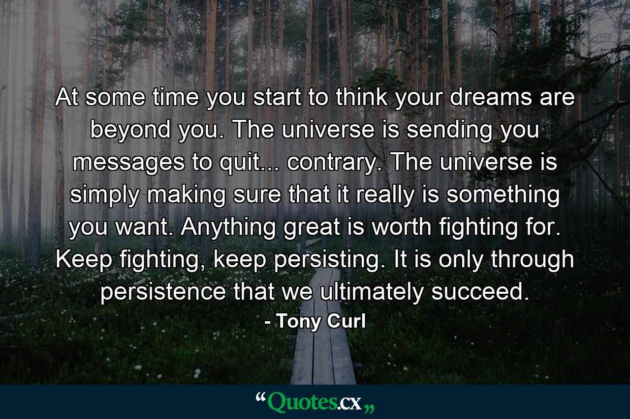 At some time you start to think your dreams are beyond you. The universe is sending you messages to quit... contrary. The universe is simply making sure that it really is something you want. Anything great is worth fighting for. Keep fighting, keep persisting. It is only through persistence that we ultimately succeed. - Quote by Tony Curl