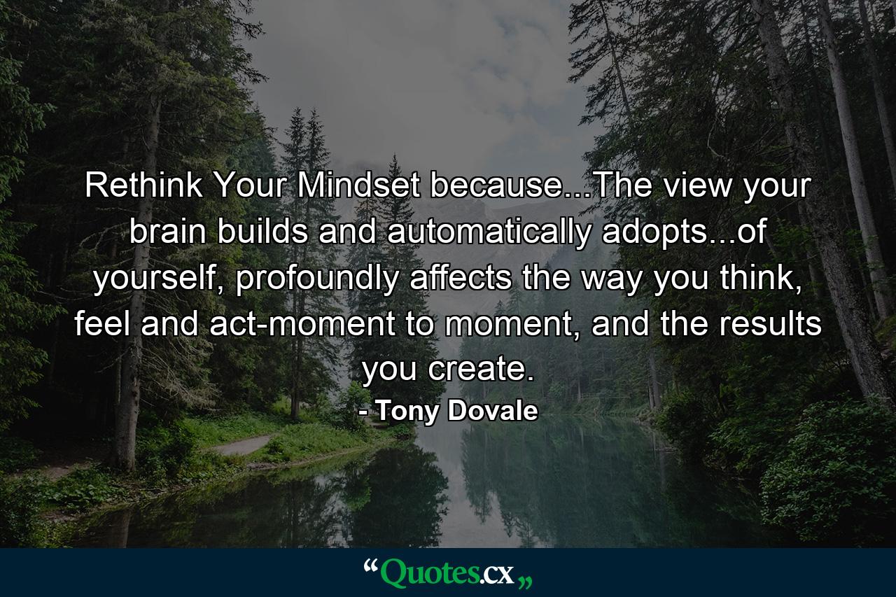 Rethink Your Mindset because...The view your brain builds and automatically adopts...of yourself, profoundly affects the way you think, feel and act-moment to moment, and the results you create. - Quote by Tony Dovale