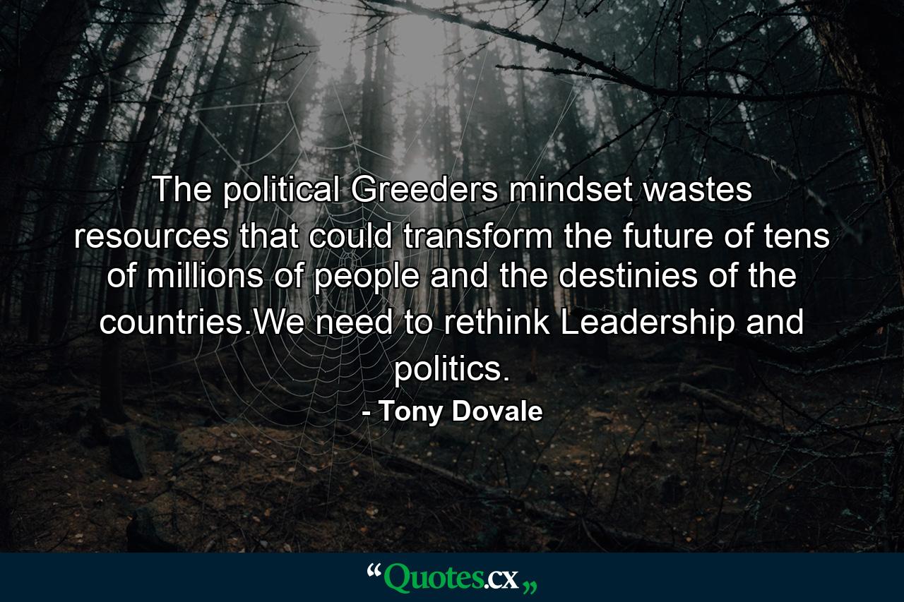 The political Greeders mindset wastes resources that could transform the future of tens of millions of people and the destinies of the countries.We need to rethink Leadership and politics. - Quote by Tony Dovale