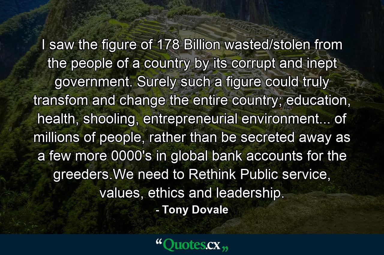 I saw the figure of 178 Billion wasted/stolen from the people of a country by its corrupt and inept government. Surely such a figure could truly transfom and change the entire country; education, health, shooling, entrepreneurial environment... of millions of people, rather than be secreted away as a few more 0000's in global bank accounts for the greeders.We need to Rethink Public service, values, ethics and leadership. - Quote by Tony Dovale