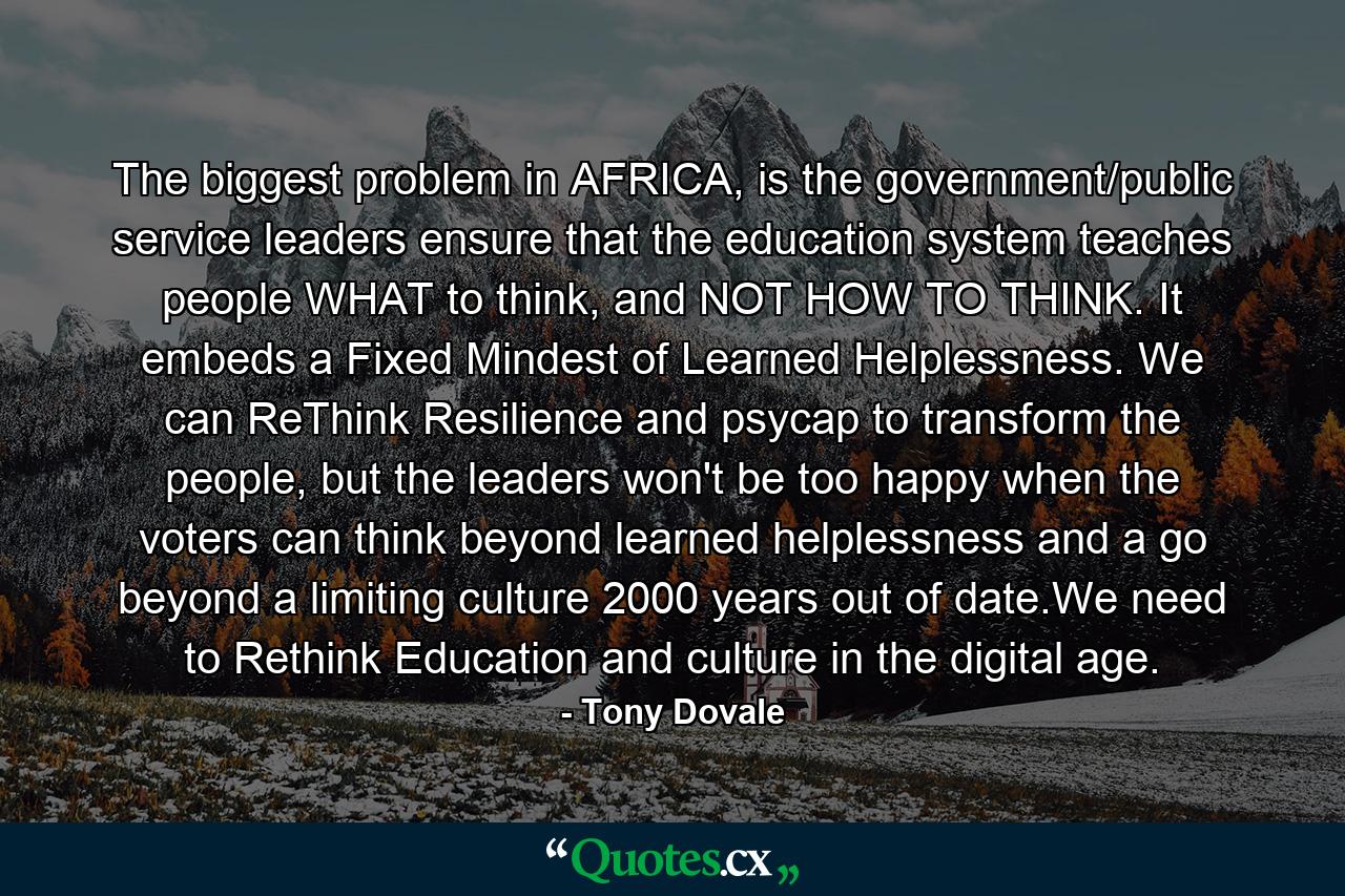 The biggest problem in AFRICA, is the government/public service leaders ensure that the education system teaches people WHAT to think, and NOT HOW TO THINK. It embeds a Fixed Mindest of Learned Helplessness. We can ReThink Resilience and psycap to transform the people, but the leaders won't be too happy when the voters can think beyond learned helplessness and a go beyond a limiting culture 2000 years out of date.We need to Rethink Education and culture in the digital age. - Quote by Tony Dovale