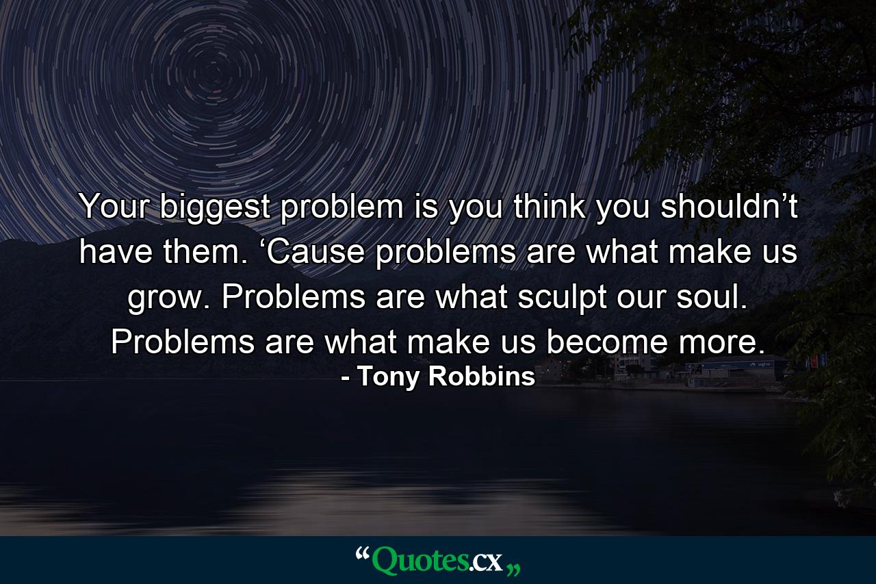 Your biggest problem is you think you shouldn’t have them. ‘Cause problems are what make us grow. Problems are what sculpt our soul. Problems are what make us become more. - Quote by Tony Robbins