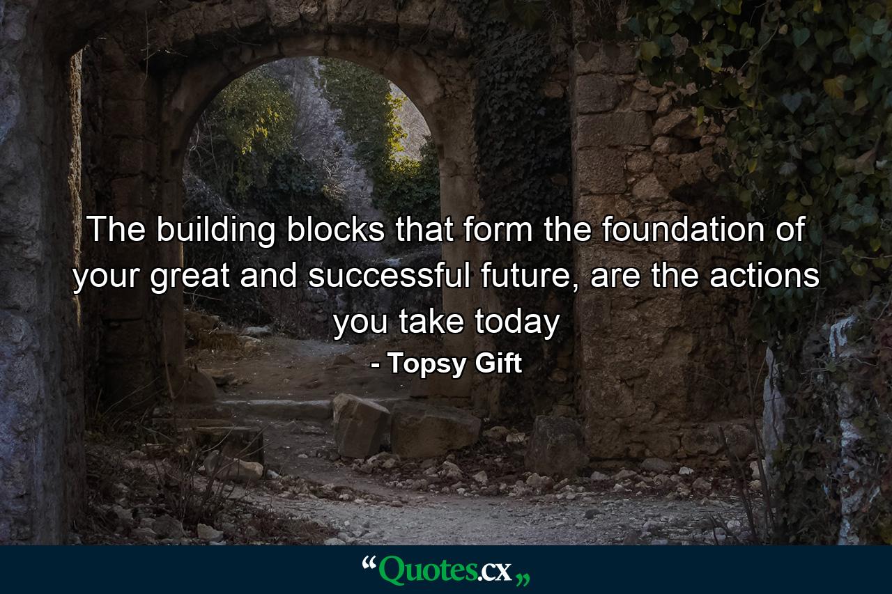 The building blocks that form the foundation of your great and successful future, are the actions you take today - Quote by Topsy Gift