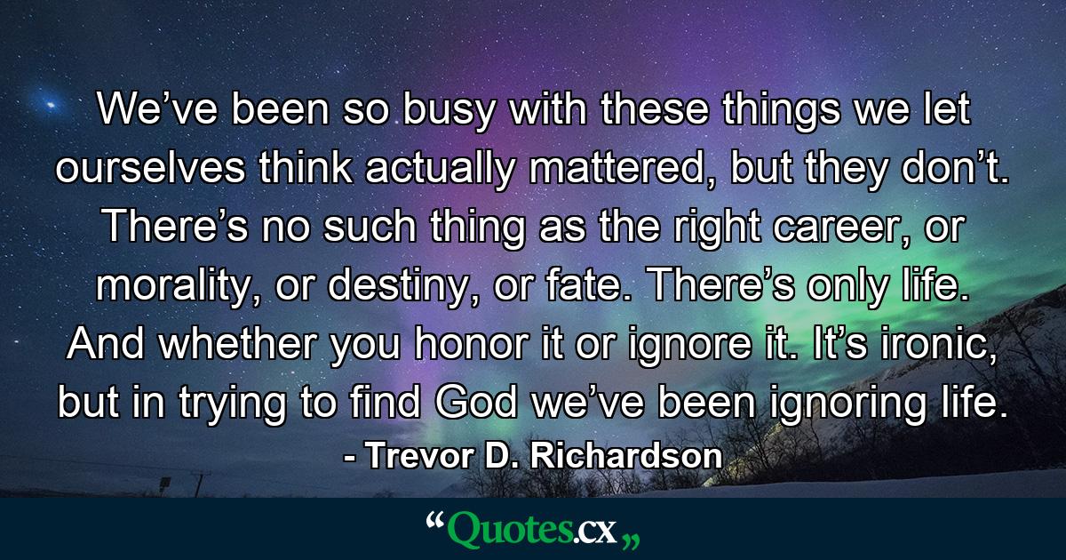 We’ve been so busy with these things we let ourselves think actually mattered, but they don’t. There’s no such thing as the right career, or morality, or destiny, or fate. There’s only life. And whether you honor it or ignore it. It’s ironic, but in trying to find God we’ve been ignoring life. - Quote by Trevor D. Richardson