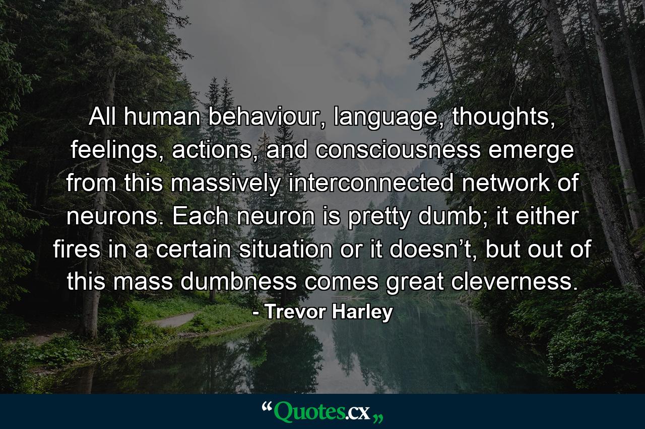 All human behaviour, language, thoughts, feelings, actions, and consciousness emerge from this massively interconnected network of neurons. Each neuron is pretty dumb; it either fires in a certain situation or it doesn’t, but out of this mass dumbness comes great cleverness. - Quote by Trevor Harley