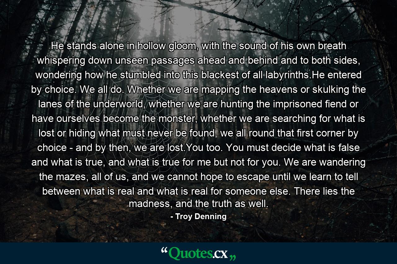 He stands alone in hollow gloom, with the sound of his own breath whispering down unseen passages ahead and behind and to both sides, wondering how he stumbled into this blackest of all labyrinths.He entered by choice. We all do. Whether we are mapping the heavens or skulking the lanes of the underworld, whether we are hunting the imprisoned fiend or have ourselves become the monster, whether we are searching for what is lost or hiding what must never be found, we all round that first corner by choice - and by then, we are lost.You too. You must decide what is false and what is true, and what is true for me but not for you. We are wandering the mazes, all of us, and we cannot hope to escape until we learn to tell between what is real and what is real for someone else. There lies the madness, and the truth as well. - Quote by Troy Denning