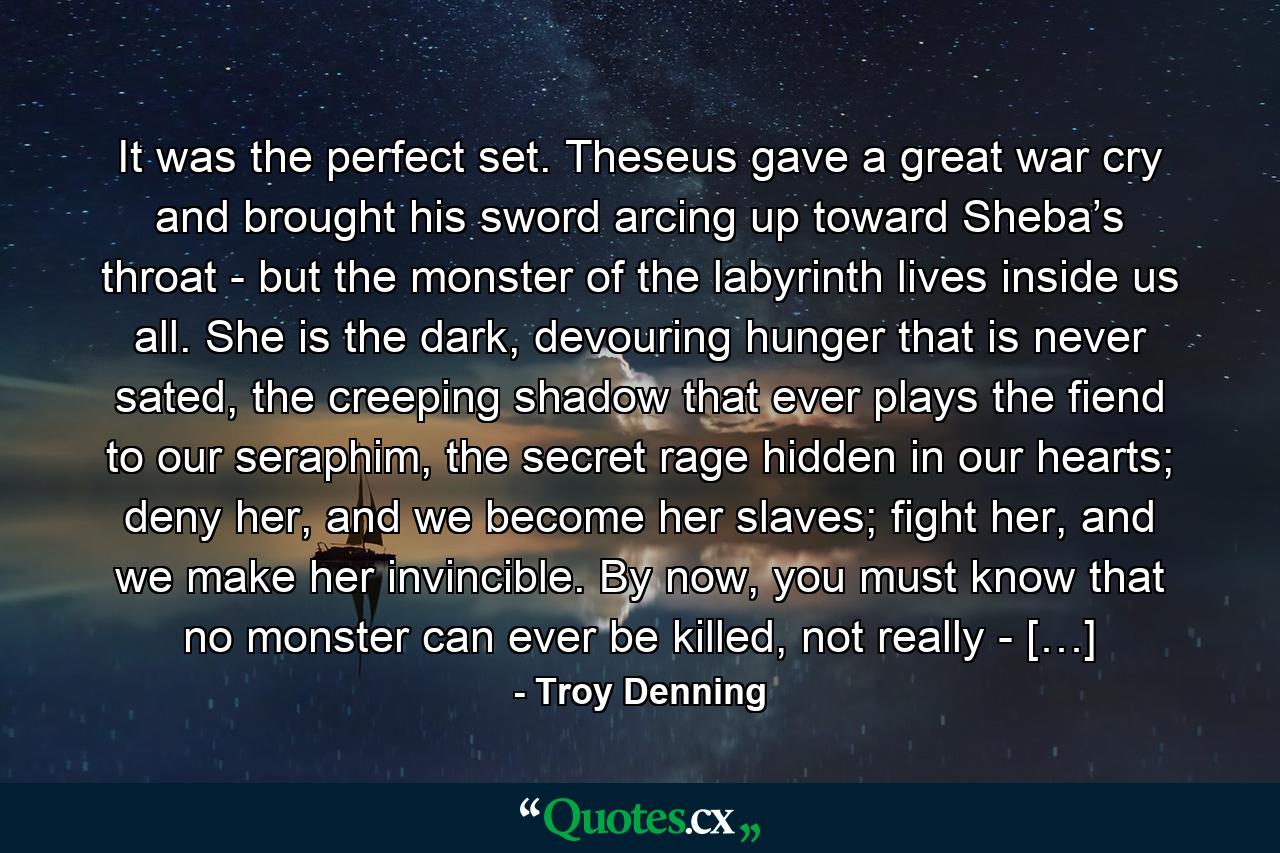 It was the perfect set. Theseus gave a great war cry and brought his sword arcing up toward Sheba’s throat - but the monster of the labyrinth lives inside us all. She is the dark, devouring hunger that is never sated, the creeping shadow that ever plays the fiend to our seraphim, the secret rage hidden in our hearts; deny her, and we become her slaves; fight her, and we make her invincible. By now, you must know that no monster can ever be killed, not really - […] - Quote by Troy Denning