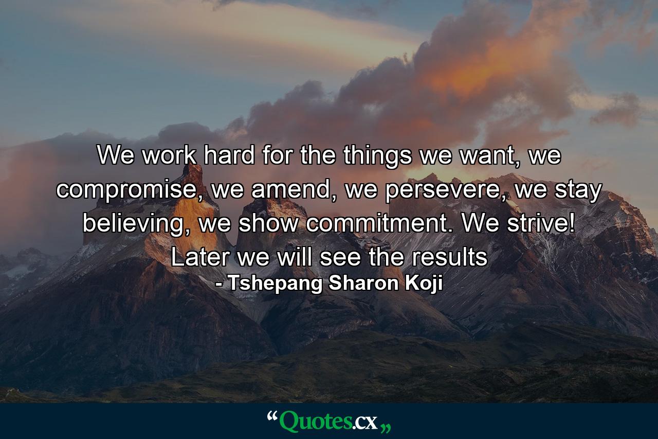 We work hard for the things we want, we compromise, we amend, we persevere, we stay believing, we show commitment. We strive! Later we will see the results - Quote by Tshepang Sharon Koji