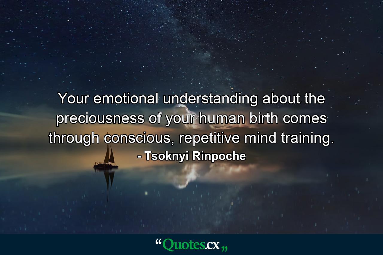 Your emotional understanding about the preciousness of your human birth comes through conscious, repetitive mind training. - Quote by Tsoknyi Rinpoche