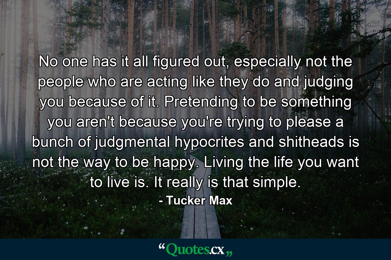 No one has it all figured out, especially not the people who are acting like they do and judging you because of it. Pretending to be something you aren't because you're trying to please a bunch of judgmental hypocrites and shitheads is not the way to be happy. Living the life you want to live is. It really is that simple. - Quote by Tucker Max