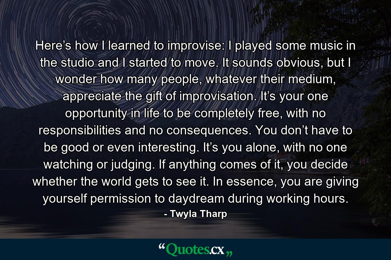 Here’s how I learned to improvise: I played some music in the studio and I started to move. It sounds obvious, but I wonder how many people, whatever their medium, appreciate the gift of improvisation. It’s your one opportunity in life to be completely free, with no responsibilities and no consequences. You don’t have to be good or even interesting. It’s you alone, with no one watching or judging. If anything comes of it, you decide whether the world gets to see it. In essence, you are giving yourself permission to daydream during working hours. - Quote by Twyla Tharp