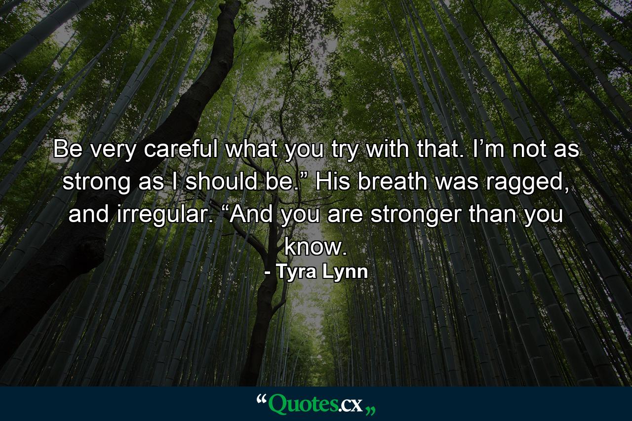 Be very careful what you try with that.  I’m not as strong as I should be.” His breath was ragged, and irregular.  “And you are stronger than you know. - Quote by Tyra Lynn