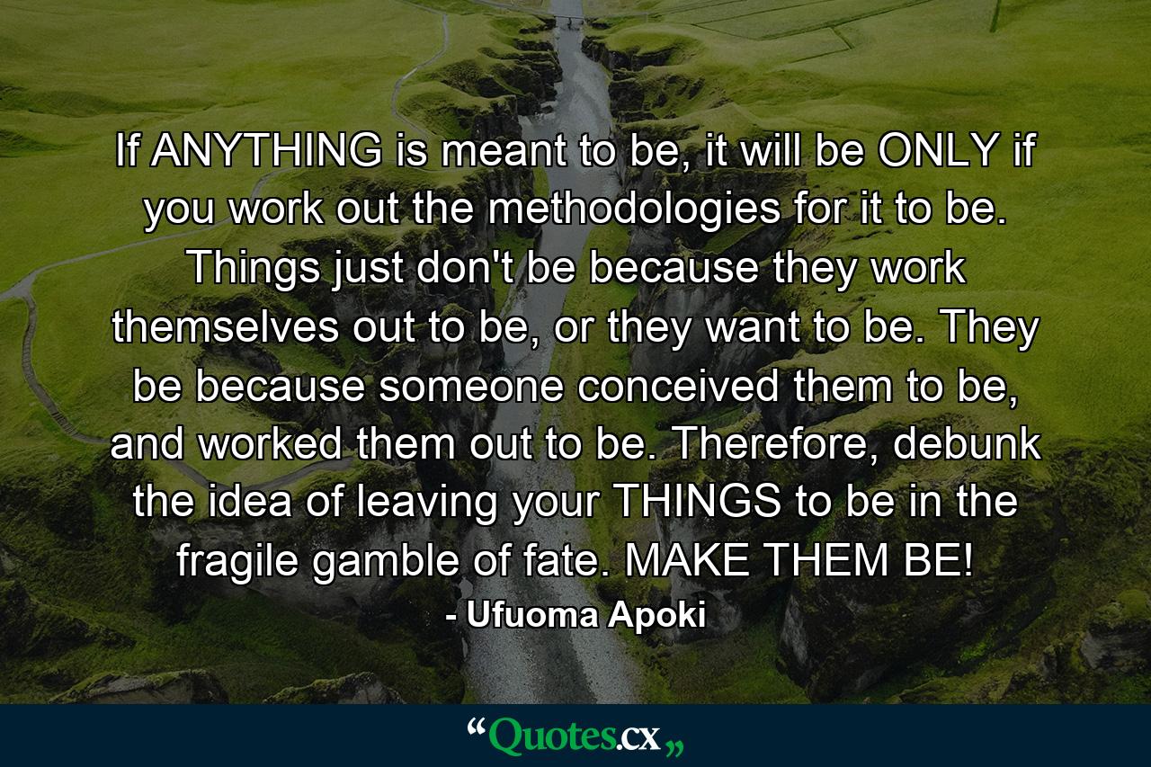 If ANYTHING is meant to be, it will be ONLY if you work out the methodologies for it to be. Things just don't be because they work themselves out to be, or they want to be. They be because someone conceived them to be, and worked them out to be. Therefore, debunk the idea of leaving your THINGS to be in the fragile gamble of fate. MAKE THEM BE! - Quote by Ufuoma Apoki