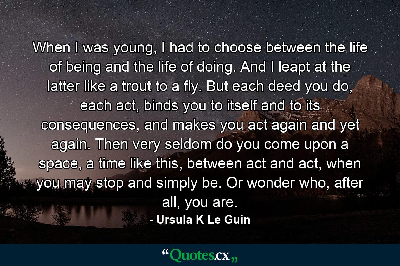 When I was young, I had to choose between the life of being and the life of doing. And I leapt at the latter like a trout to a fly. But each deed you do, each act, binds you to itself and to its consequences, and makes you act again and yet again. Then very seldom do you come upon a space, a time like this, between act and act, when you may stop and simply be. Or wonder who, after all, you are. - Quote by Ursula K Le Guin