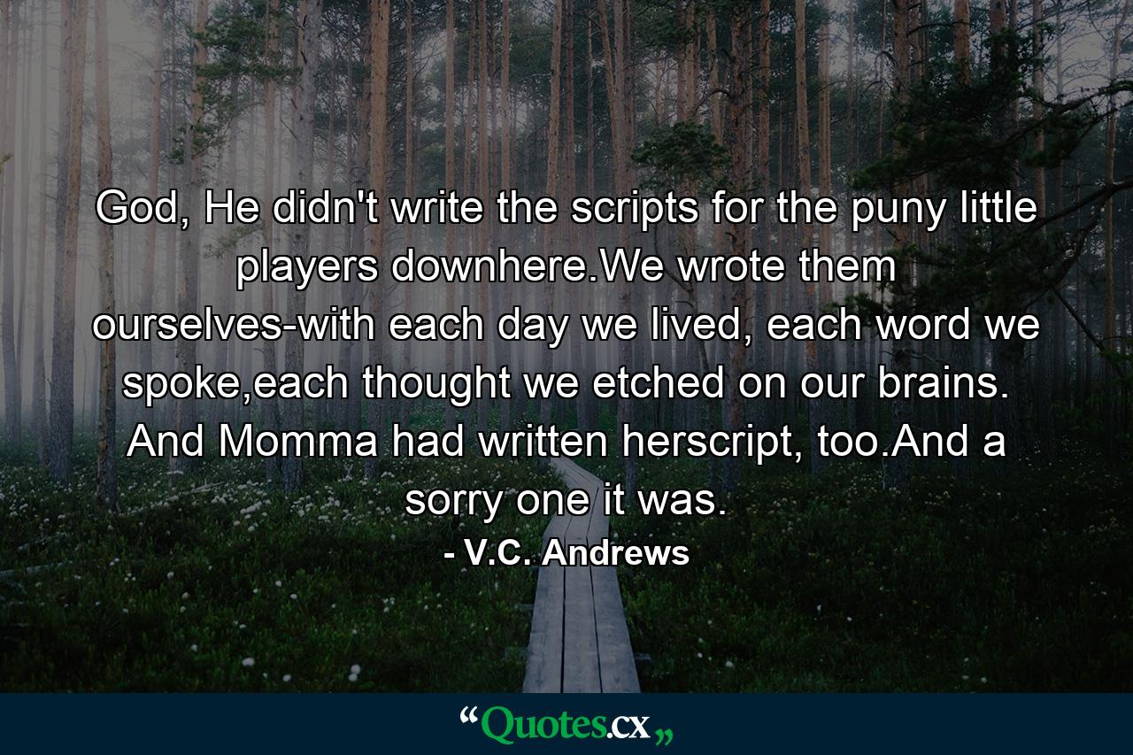 God, He didn't write the scripts for the puny little players downhere.We wrote them ourselves-with each day we lived, each word we spoke,each thought we etched on our brains. And Momma had written herscript, too.And a sorry one it was. - Quote by V.C. Andrews