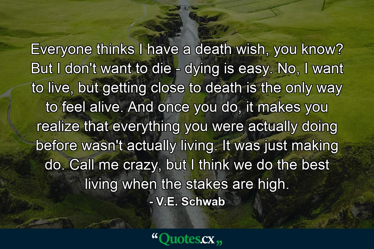 Everyone thinks I have a death wish, you know? But I don't want to die - dying is easy. No, I want to live, but getting close to death is the only way to feel alive. And once you do, it makes you realize that everything you were actually doing before wasn't actually living. It was just making do. Call me crazy, but I think we do the best living when the stakes are high. - Quote by V.E. Schwab