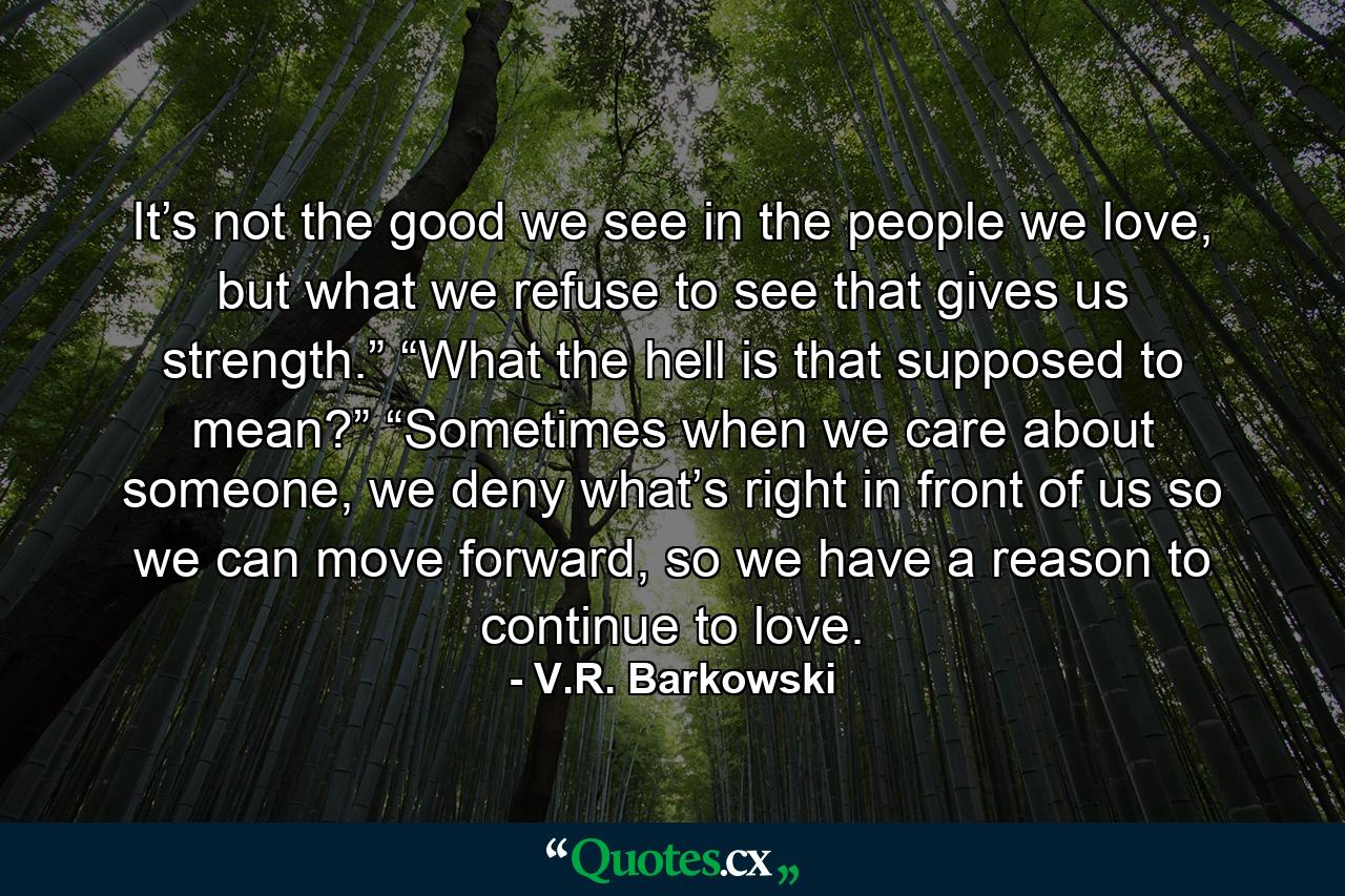 It’s not the good we see in the people we love, but what we refuse to see that gives us strength.” “What the hell is that supposed to mean?” “Sometimes when we care about someone, we deny what’s right in front of us so we can move forward, so we have a reason to continue to love. - Quote by V.R. Barkowski