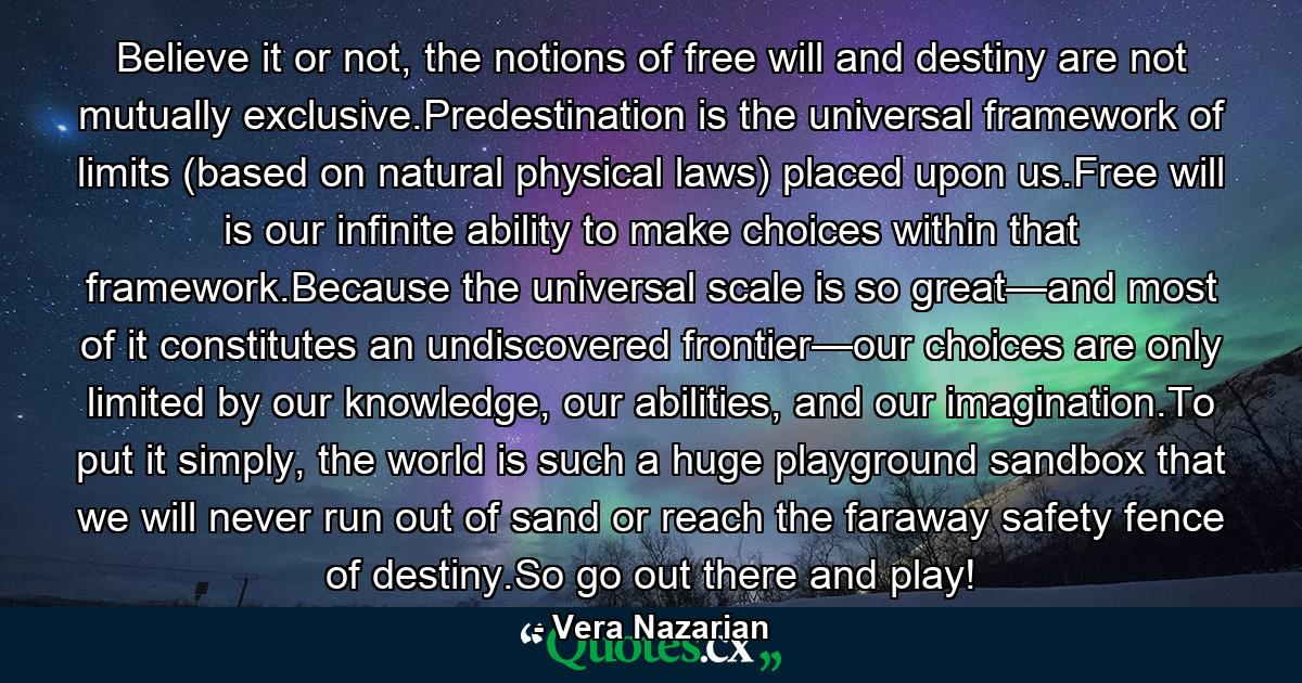 Believe it or not, the notions of free will and destiny are not mutually exclusive.Predestination is the universal framework of limits (based on natural physical laws) placed upon us.Free will is our infinite ability to make choices within that framework.Because the universal scale is so great—and most of it constitutes an undiscovered frontier—our choices are only limited by our knowledge, our abilities, and our imagination.To put it simply, the world is such a huge playground sandbox that we will never run out of sand or reach the faraway safety fence of destiny.So go out there and play! - Quote by Vera Nazarian