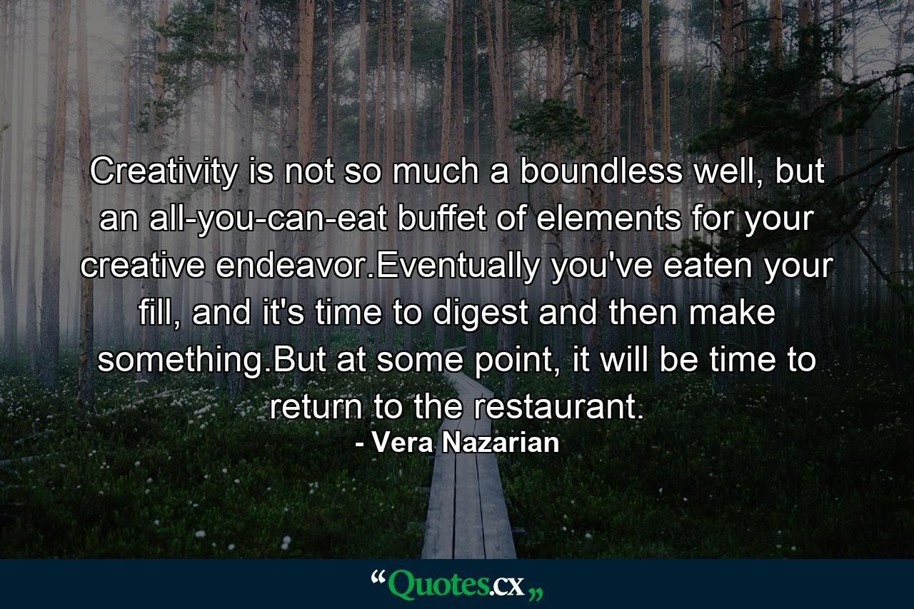 Creativity is not so much a boundless well, but an all-you-can-eat buffet of elements for your creative endeavor.Eventually you've eaten your fill, and it's time to digest and then make something.But at some point, it will be time to return to the restaurant. - Quote by Vera Nazarian