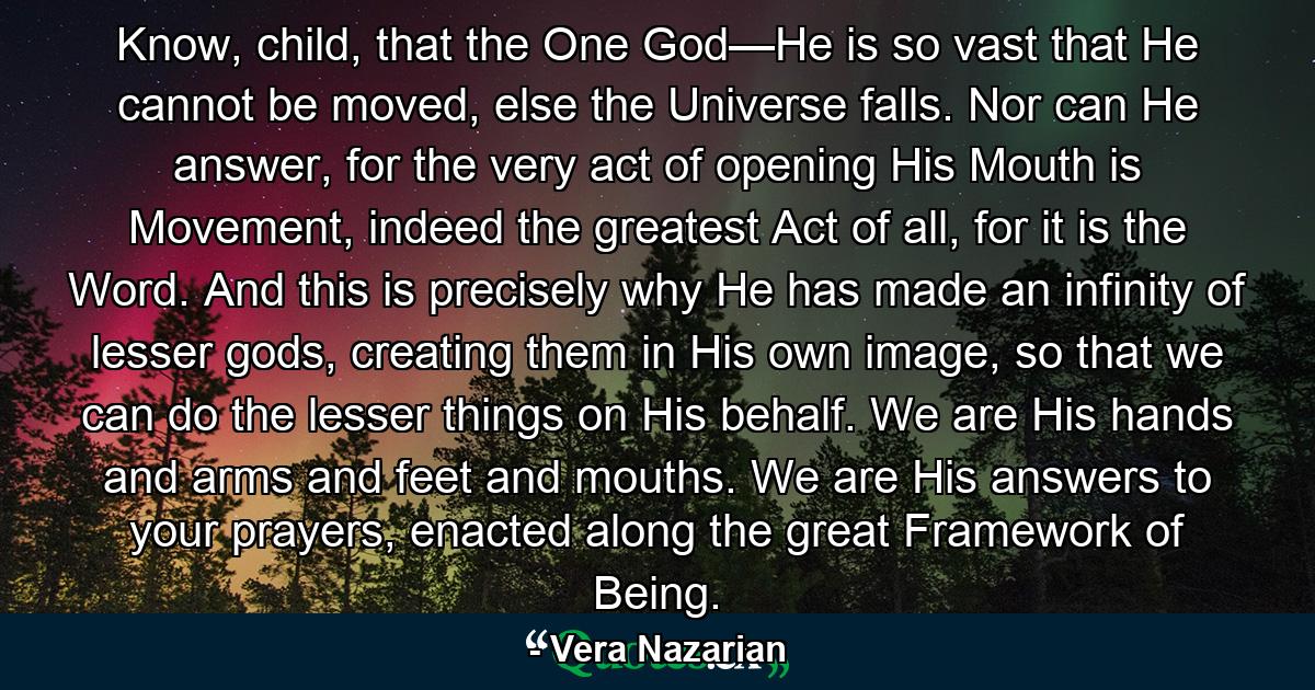 Know, child, that the One God—He is so vast that He cannot be moved, else the Universe falls. Nor can He answer, for the very act of opening His Mouth is Movement, indeed the greatest Act of all, for it is the Word. And this is precisely why He has made an infinity of lesser gods, creating them in His own image, so that we can do the lesser things on His behalf. We are His hands and arms and feet and mouths. We are His answers to your prayers, enacted along the great Framework of Being. - Quote by Vera Nazarian