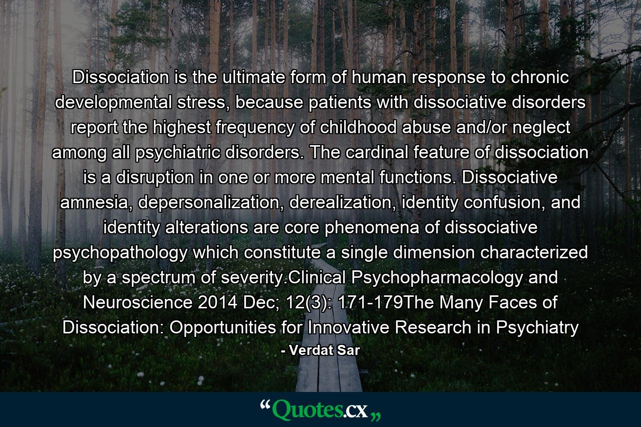 Dissociation is the ultimate form of human response to chronic developmental stress, because patients with dissociative disorders report the highest frequency of childhood abuse and/or neglect among all psychiatric disorders. The cardinal feature of dissociation is a disruption in one or more mental functions. Dissociative amnesia, depersonalization, derealization, identity confusion, and identity alterations are core phenomena of dissociative psychopathology which constitute a single dimension characterized by a spectrum of severity.Clinical Psychopharmacology and Neuroscience 2014 Dec; 12(3): 171-179The Many Faces of Dissociation: Opportunities for Innovative Research in Psychiatry - Quote by Verdat Sar