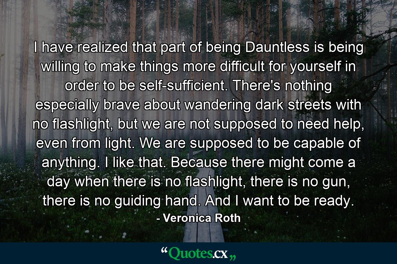 I have realized that part of being Dauntless is being willing to make things more difficult for yourself in order to be self-sufficient. There's nothing especially brave about wandering dark streets with no flashlight, but we are not supposed to need help, even from light. We are supposed to be capable of anything. I like that. Because there might come a day when there is no flashlight, there is no gun, there is no guiding hand. And I want to be ready. - Quote by Veronica Roth