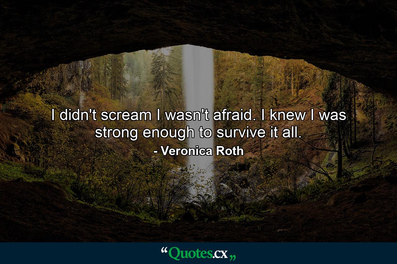 I didn't scream I wasn't afraid. I knew I was strong enough to survive it all. - Quote by Veronica Roth