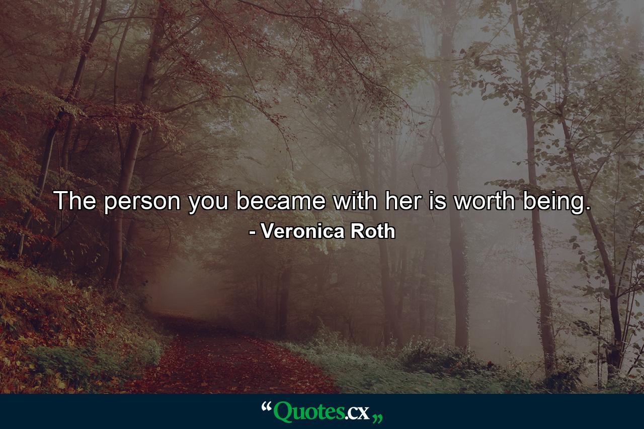 The person you became with her is worth being. - Quote by Veronica Roth