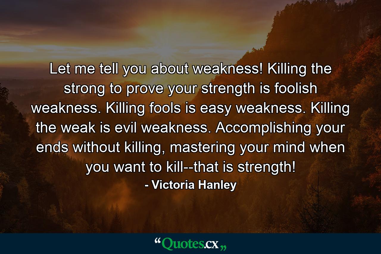 Let me tell you about weakness! Killing the strong to prove your strength is foolish weakness. Killing fools is easy weakness. Killing the weak is evil weakness. Accomplishing your ends without killing, mastering your mind when you want to kill--that is strength! - Quote by Victoria Hanley