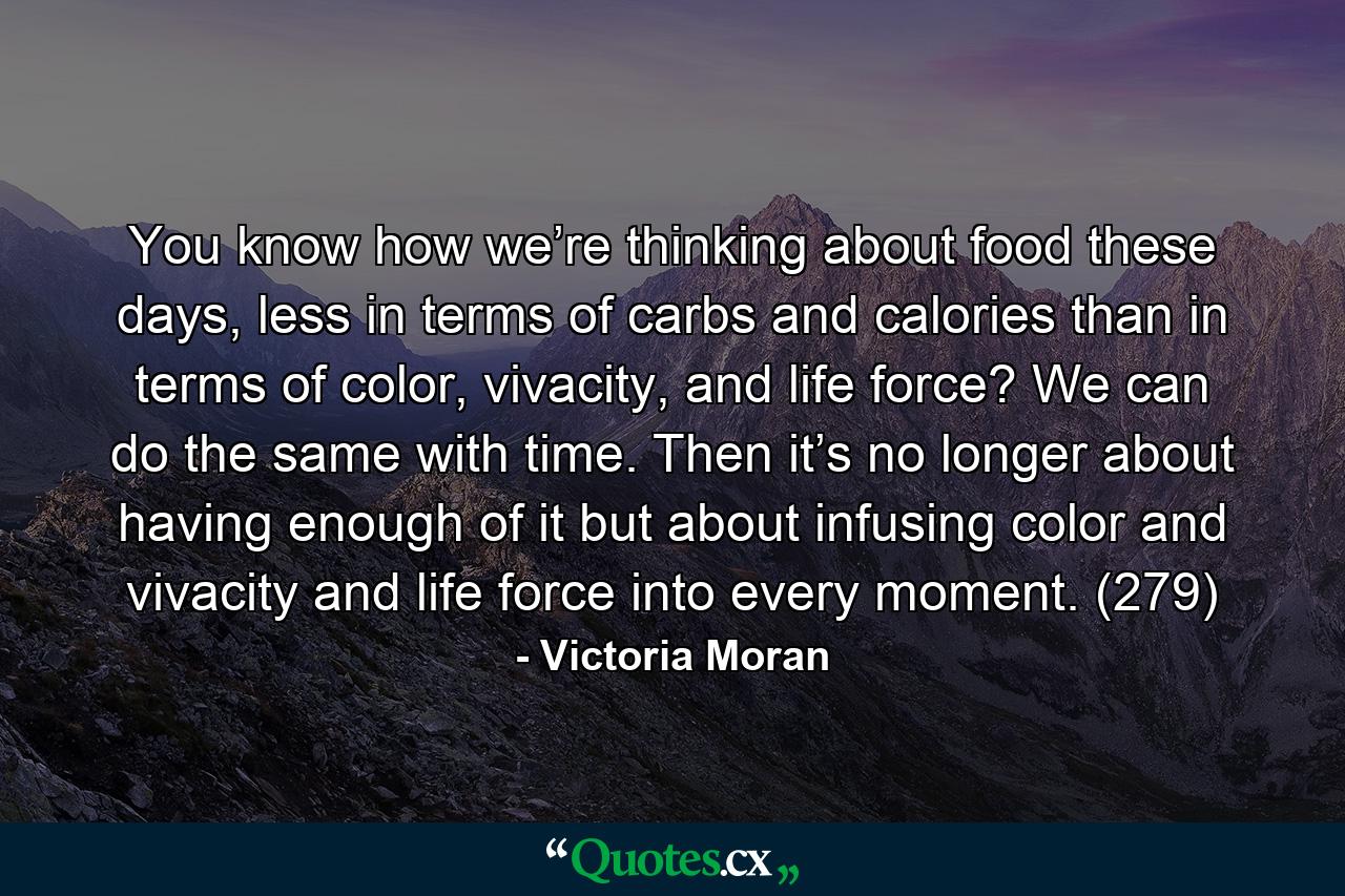 You know how we’re thinking about food these days, less in terms of carbs and calories than in terms of color, vivacity, and life force? We can do the same with time. Then it’s no longer about having enough of it but about infusing color and vivacity and life force into every moment. (279) - Quote by Victoria Moran