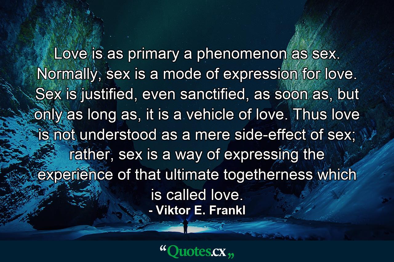 Love is as primary a phenomenon as sex. Normally, sex is a mode of expression for love. Sex is justified, even sanctified, as soon as, but only as long as, it is a vehicle of love. Thus love is not understood as a mere side-effect of sex; rather, sex is a way of expressing the experience of that ultimate togetherness which is called love. - Quote by Viktor E. Frankl