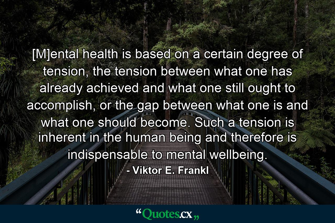 [M]ental health is based on a certain degree of tension, the tension between what one has already achieved and what one still ought to accomplish, or the gap between what one is and what one should become. Such a tension is inherent in the human being and therefore is indispensable to mental wellbeing. - Quote by Viktor E. Frankl