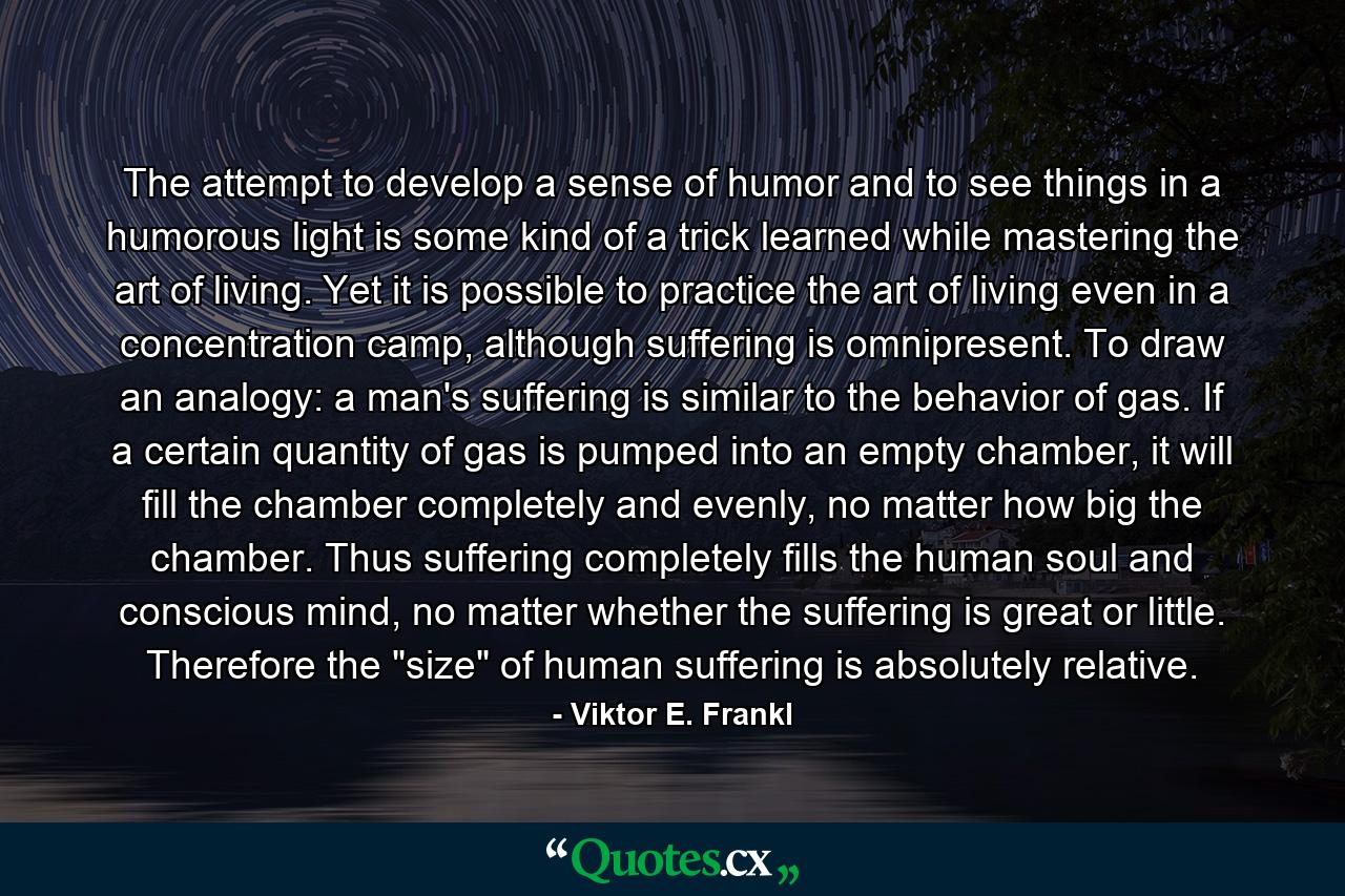 The attempt to develop a sense of humor and to see things in a humorous light is some kind of a trick learned while mastering the art of living. Yet it is possible to practice the art of living even in a concentration camp, although suffering is omnipresent. To draw an analogy: a man's suffering is similar to the behavior of gas. If a certain quantity of gas is pumped into an empty chamber, it will fill the chamber completely and evenly, no matter how big the chamber. Thus suffering completely fills the human soul and conscious mind, no matter whether the suffering is great or little. Therefore the 