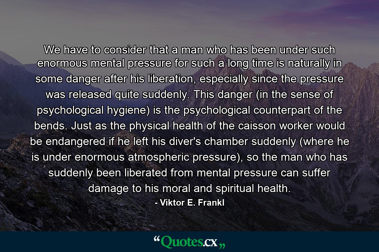 We have to consider that a man who has been under such enormous mental pressure for such a long time is naturally in some danger after his liberation, especially since the pressure was released quite suddenly. This danger (in the sense of psychological hygiene) is the psychological counterpart of the bends. Just as the physical health of the caisson worker would be endangered if he left his diver's chamber suddenly (where he is under enormous atmospheric pressure), so the man who has suddenly been liberated from mental pressure can suffer damage to his moral and spiritual health. - Quote by Viktor E. Frankl