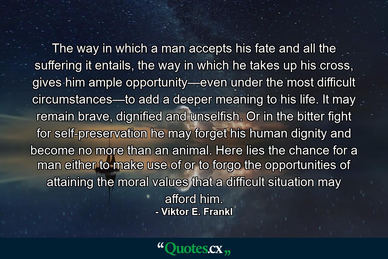 The way in which a man accepts his fate and all the suffering it entails, the way in which he takes up his cross, gives him ample opportunity—even under the most difficult circumstances—to add a deeper meaning to his life. It may remain brave, dignified and unselfish. Or in the bitter fight for self-preservation he may forget his human dignity and become no more than an animal. Here lies the chance for a man either to make use of or to forgo the opportunities of attaining the moral values that a difficult situation may afford him. - Quote by Viktor E. Frankl