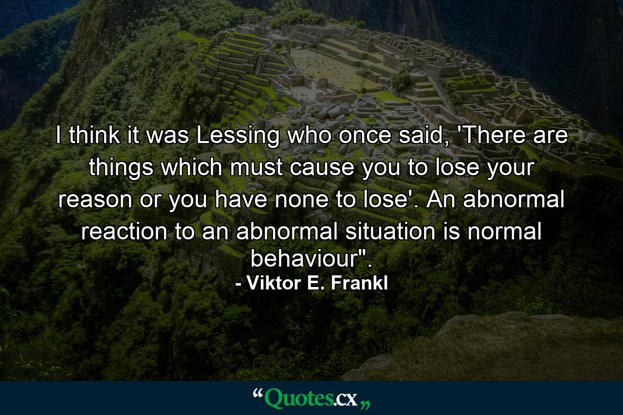 I think it was Lessing who once said, 'There are things which must cause you to lose your reason or you have none to lose'. An abnormal reaction to an abnormal situation is normal behaviour