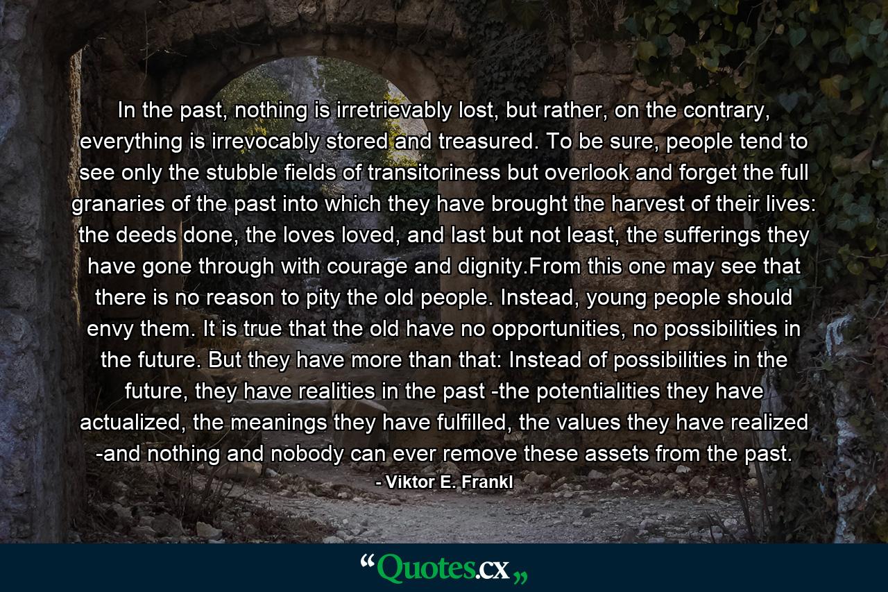 In the past, nothing is irretrievably lost, but rather, on the contrary, everything is irrevocably stored and treasured. To be sure, people tend to see only the stubble fields of transitoriness but overlook and forget the full granaries of the past into which they have brought the harvest of their lives: the deeds done, the loves loved, and last but not least, the sufferings they have gone through with courage and dignity.From this one may see that there is no reason to pity the old people. Instead, young people should envy them. It is true that the old have no opportunities, no possibilities in the future. But they have more than that: Instead of possibilities in the future, they have realities in the past -the potentialities they have actualized, the meanings they have fulfilled, the values they have realized -and nothing and nobody can ever remove these assets from the past. - Quote by Viktor E. Frankl