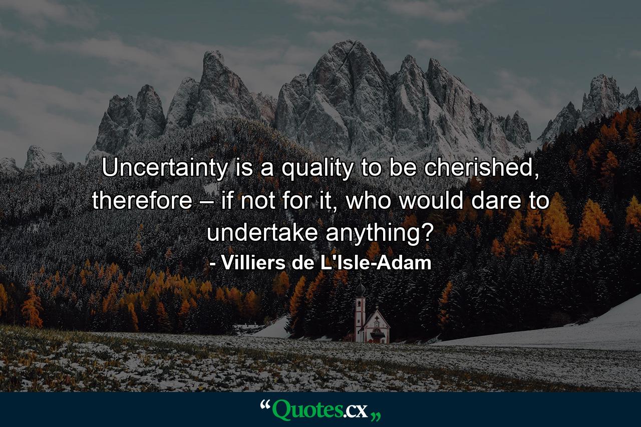 Uncertainty is a quality to be cherished, therefore – if not for it, who would dare to undertake anything? - Quote by Villiers de L'Isle-Adam