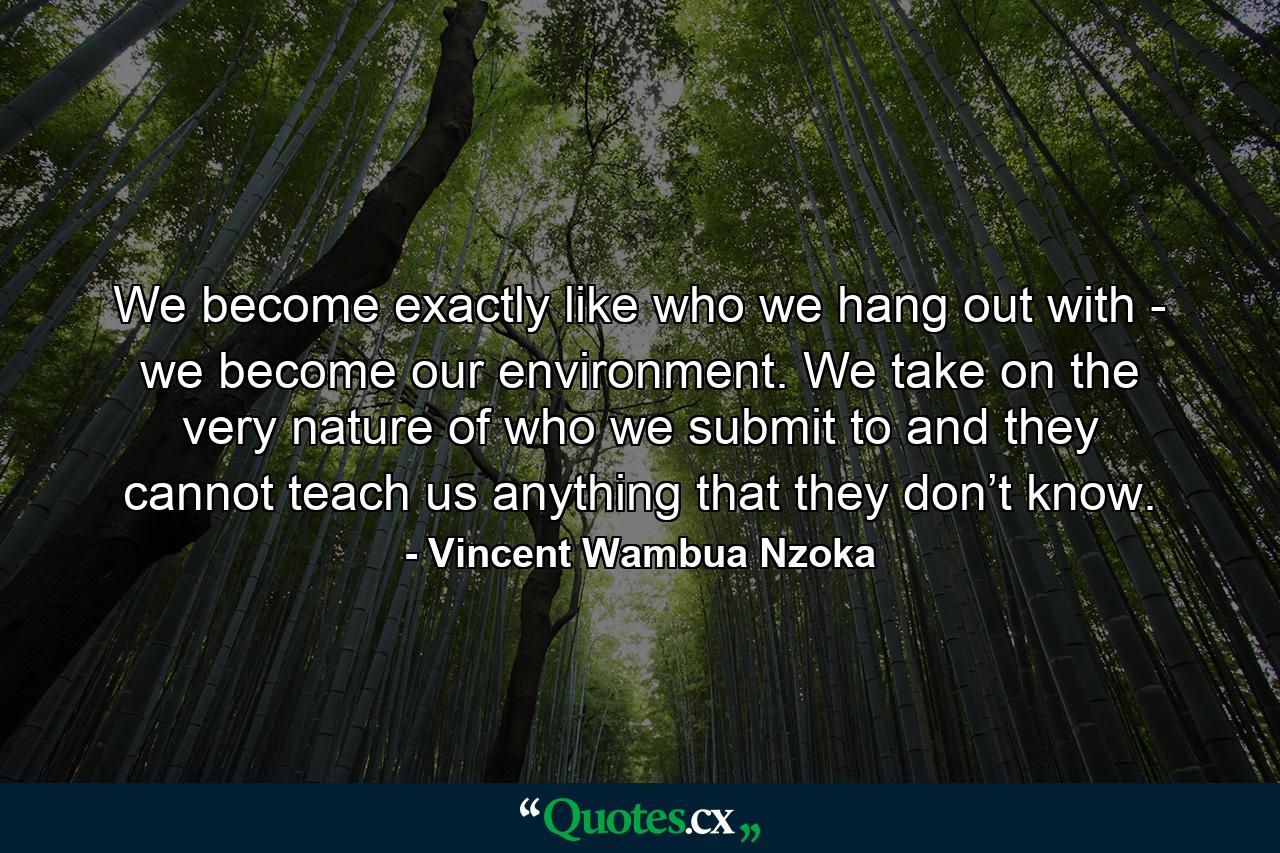 We become exactly like who we hang out with - we become our environment. We take on the very nature of who we submit to and they cannot teach us anything that they don’t know. - Quote by Vincent Wambua Nzoka