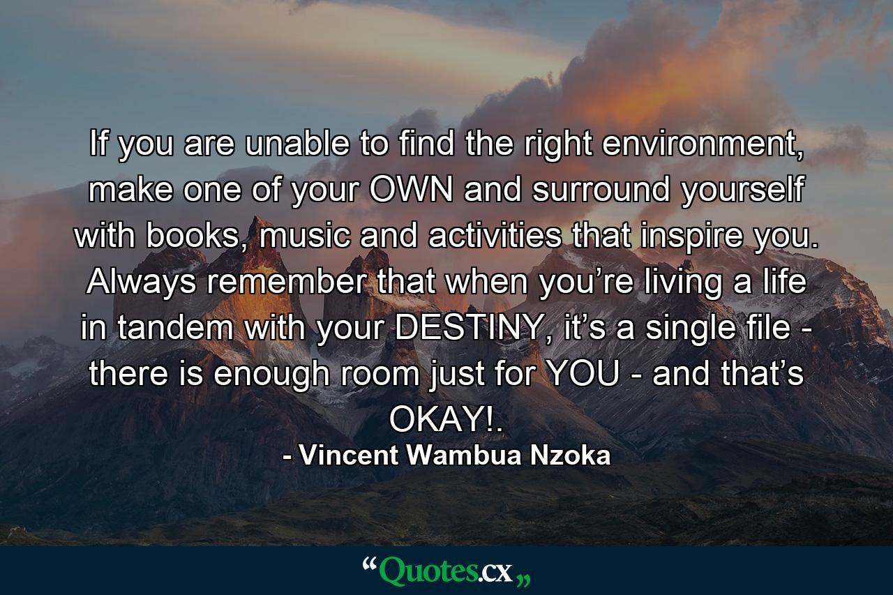 If you are unable to find the right environment, make one of your OWN and surround yourself with books, music and activities that inspire you. Always remember that when you’re living a life in tandem with your DESTINY, it’s a single file - there is enough room just for YOU - and that’s OKAY!. - Quote by Vincent Wambua Nzoka