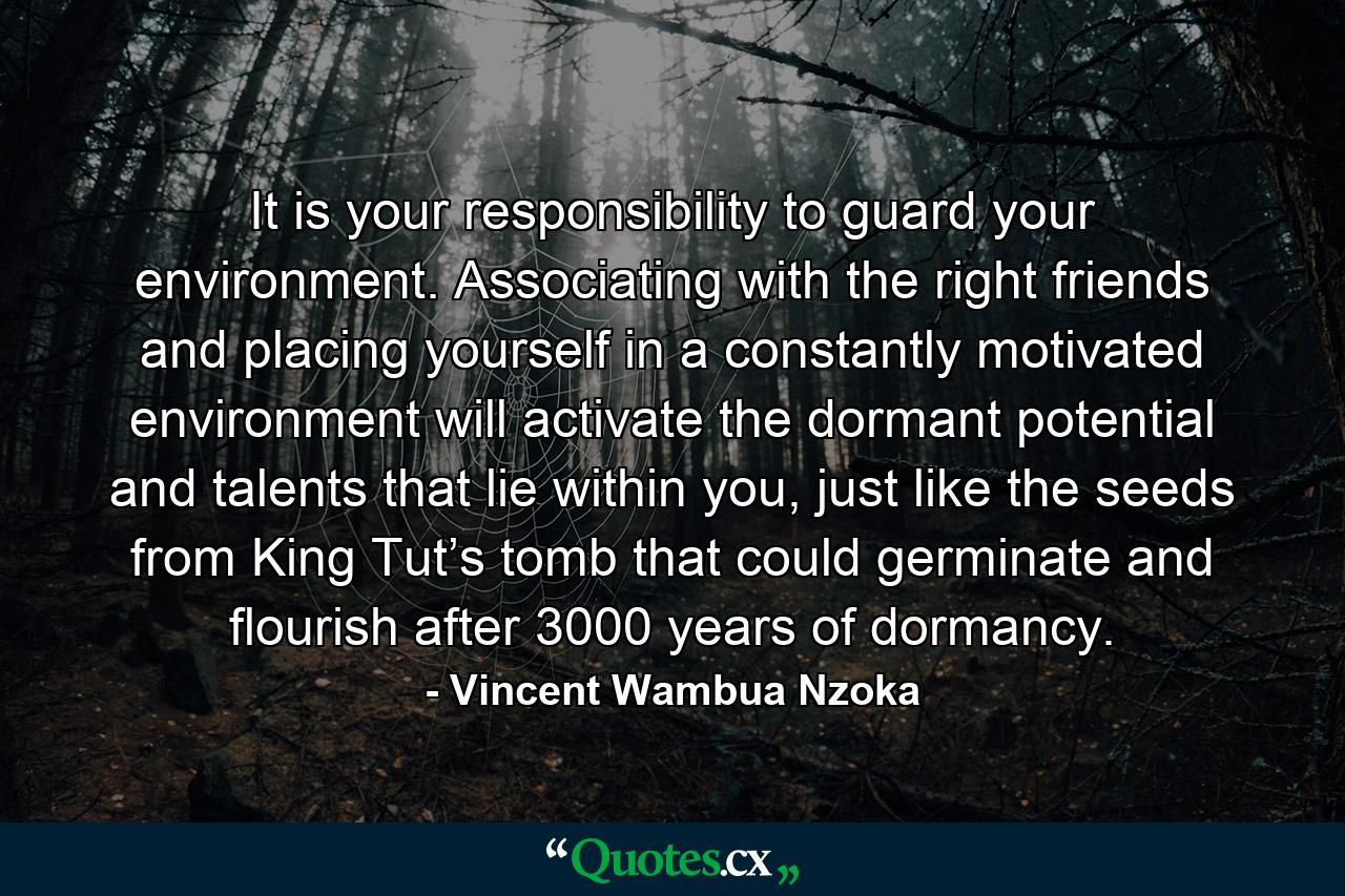 It is your responsibility to guard your environment. Associating with the right friends and placing yourself in a constantly motivated environment will activate the dormant potential and talents that lie within you, just like the seeds from King Tut’s tomb that could germinate and flourish after 3000 years of dormancy. - Quote by Vincent Wambua Nzoka