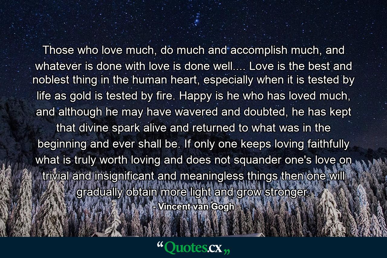 Those who love much, do much and accomplish much, and whatever is done with love is done well.... Love is the best and noblest thing in the human heart, especially when it is tested by life as gold is tested by fire. Happy is he who has loved much, and although he may have wavered and doubted, he has kept that divine spark alive and returned to what was in the beginning and ever shall be. If only one keeps loving faithfully what is truly worth loving and does not squander one's love on trivial and insignificant and meaningless things then one will gradually obtain more light and grow stronger. - Quote by Vincent van Gogh