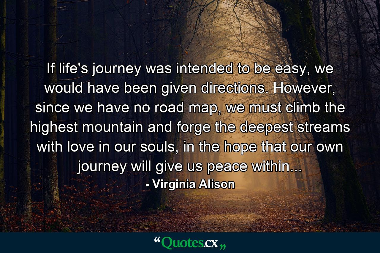 If life's journey was intended to be easy, we would have been given directions. However, since we have no road map, we must climb the highest mountain and forge the deepest streams with love in our souls, in the hope that our own journey will give us peace within... - Quote by Virginia Alison