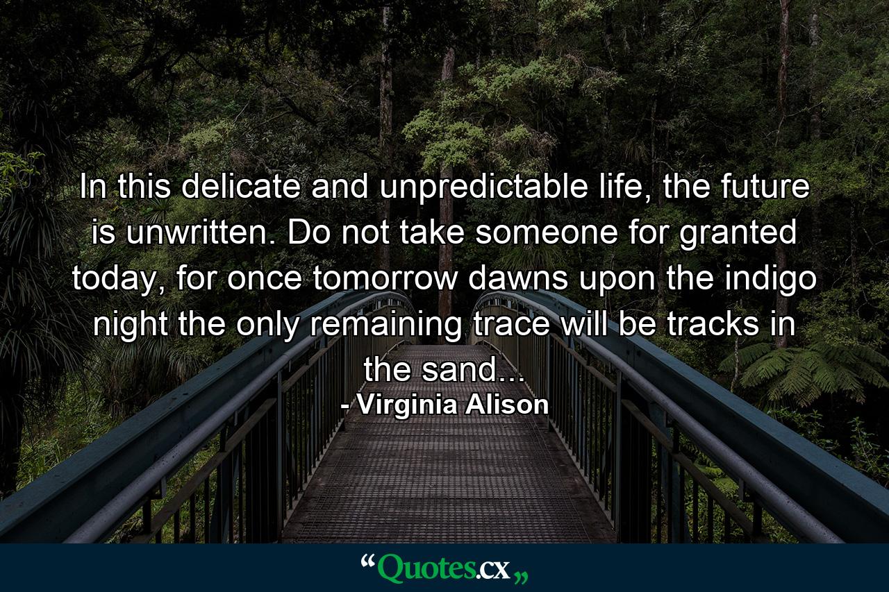 In this delicate and unpredictable life, the future is unwritten. Do not take someone for granted today, for once tomorrow dawns upon the indigo night the only remaining trace will be tracks in the sand... - Quote by Virginia Alison