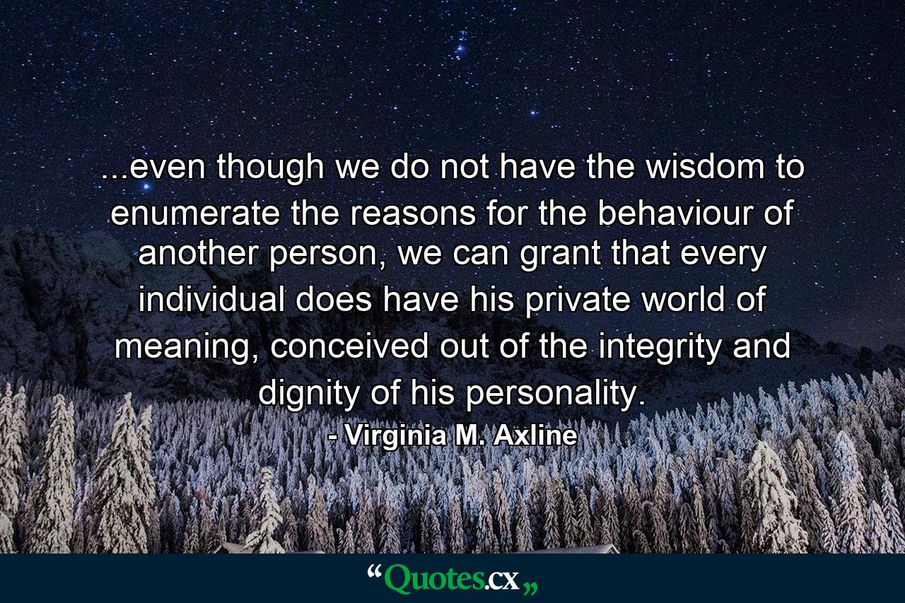 ...even though we do not have the wisdom to enumerate the reasons for the behaviour of another person, we can grant that every individual does have his private world of meaning, conceived out of the integrity and dignity of his personality. - Quote by Virginia M. Axline