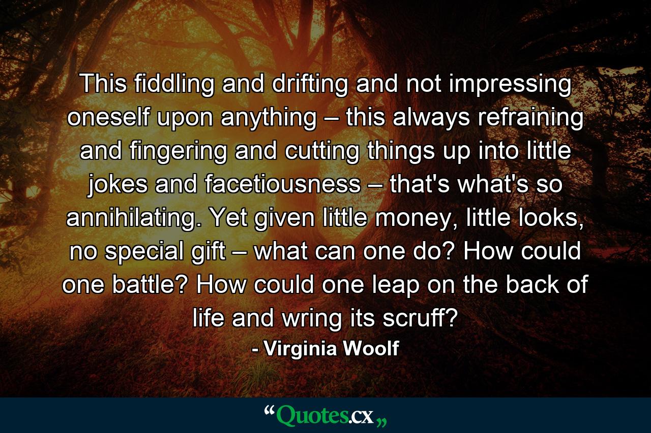 This fiddling and drifting and not impressing oneself upon anything – this always refraining and fingering and cutting things up into little jokes and facetiousness – that's what's so annihilating. Yet given little money, little looks, no special gift – what can one do? How could one battle? How could one leap on the back of life and wring its scruff? - Quote by Virginia Woolf