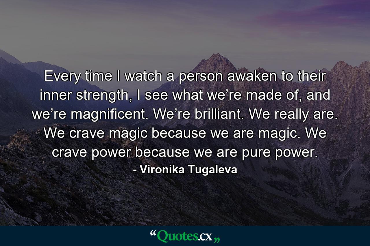 Every time I watch a person awaken to their inner strength, I see what we’re made of, and we’re magnificent. We’re brilliant. We really are. We crave magic because we are magic. We crave power because we are pure power. - Quote by Vironika Tugaleva