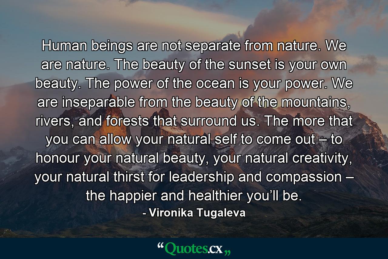 Human beings are not separate from nature. We are nature. The beauty of the sunset is your own beauty. The power of the ocean is your power. We are inseparable from the beauty of the mountains, rivers, and forests that surround us. The more that you can allow your natural self to come out – to honour your natural beauty, your natural creativity, your natural thirst for leadership and compassion – the happier and healthier you’ll be. - Quote by Vironika Tugaleva