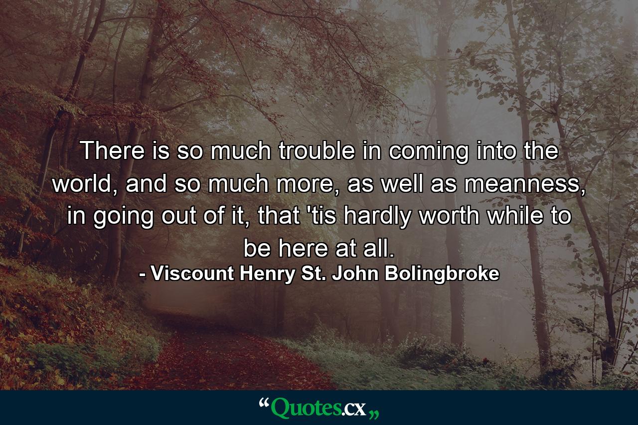 There is so much trouble in coming into the world, and so much more, as well as meanness, in going out of it, that 'tis hardly worth while to be here at all. - Quote by Viscount Henry St. John Bolingbroke